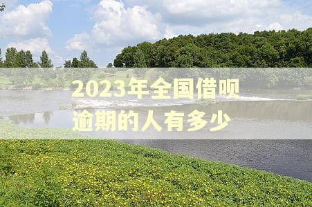 2023年全国借呗逾期的人有多少 2023年全国借呗逾期的人有多少