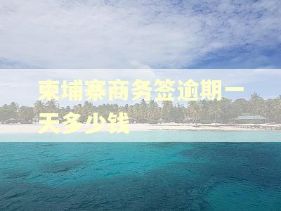 柬埔寨商务签逾期一天多少钱