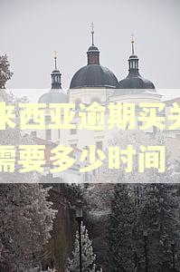 马来西亚逾期买关回国需要多少时间 马来西亚逾期买关回国需要多少时间