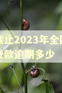 截止2023年全国贷款逾期多少