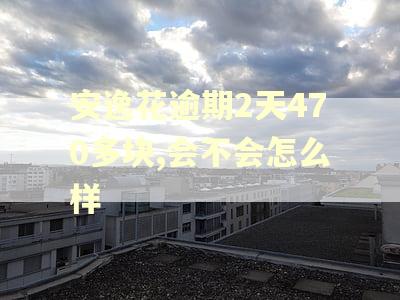 安逸花逾期2天470多块,会不会怎么样