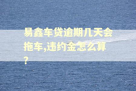易鑫车贷逾期几天会拖车,违约金怎么算?