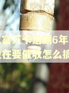 玖富万卡逾期6年了现在要催收怎么搞