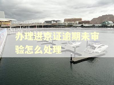 办理进京证逾期未审验怎么处理 办理进京证逾期未审验怎么处理