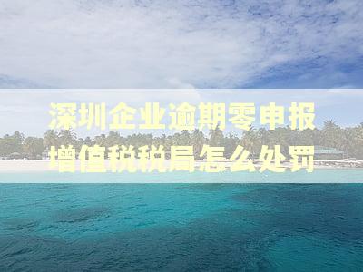 深圳企业逾期零申报增值税税局怎么处罚