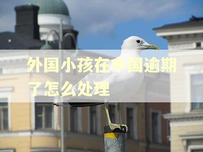 外国小孩在中国逾期了怎么处理