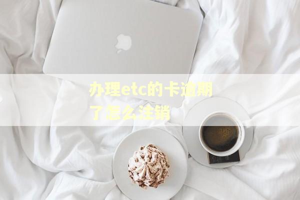 办理etc的卡逾期了怎么注销 办理etc的卡逾期了怎么注销