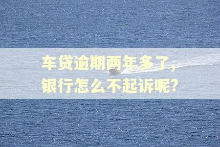 车贷逾期两年多了,银行怎么不起诉呢?