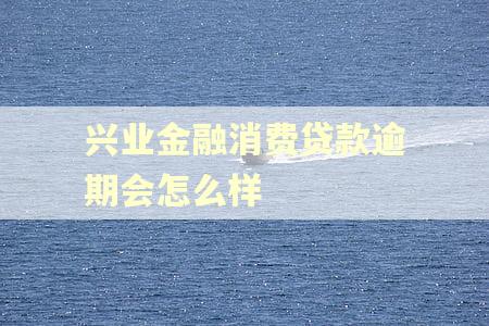 兴业金融消费贷款逾期会怎么样 兴业金融消费贷款逾期会怎么样
