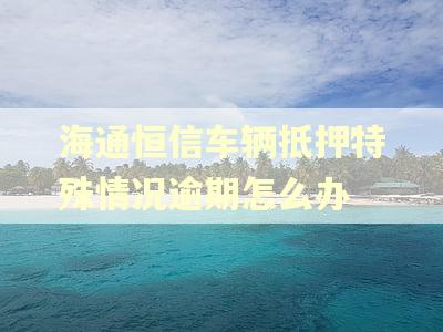海通恒信车辆抵押特殊情况逾期怎么办 海通恒信车辆抵押特殊情况逾期怎么办