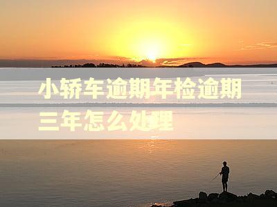 小轿车逾期年检逾期三年怎么处理 小轿车逾期年检逾期三年怎么处理