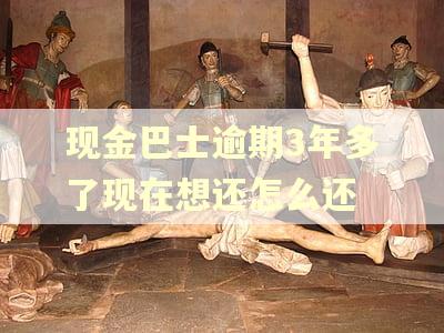 现金巴士逾期3年多了现在想还怎么还