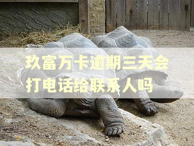 玖富万卡逾期三天会打电话给联系人吗