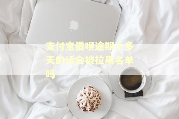 支付宝借呗逾期十多天的话会被拉黑名单吗 支付宝借呗逾期十多天的话会被拉黑名单吗