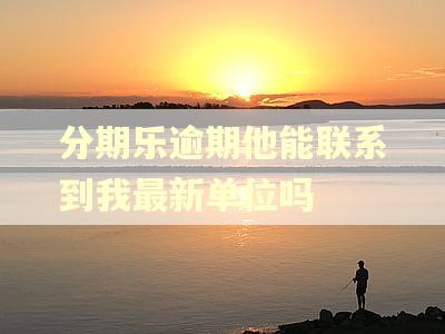 分期乐逾期他能联系到我最新单位吗
