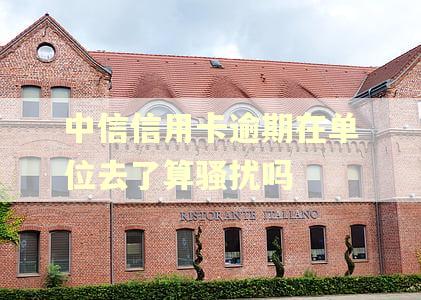 中信信用卡逾期在单位去了算骚扰吗 中信信用卡逾期在单位去了算骚扰吗