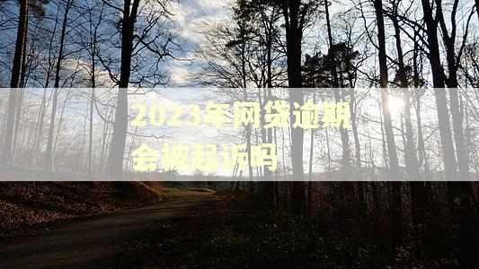 2023年网贷逾期会被起诉吗 2023年网贷逾期会被起诉吗