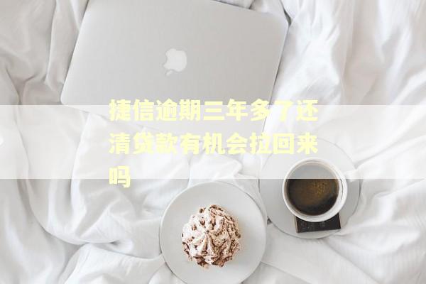 捷信逾期三年多了还清贷款有机会拉回来吗