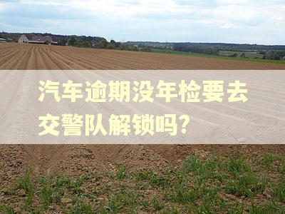 汽车逾期没年检要去交警队解锁吗? 汽车逾期没年检要去交警队解锁吗?