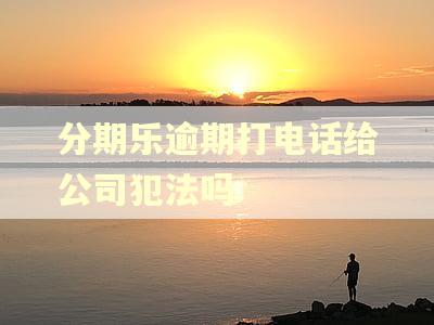 分期乐逾期打电话给公司犯法吗