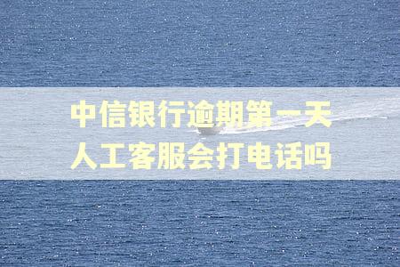 中信银行逾期第一天人工客服会打电话吗 中信银行逾期第一天人工客服会打电话吗