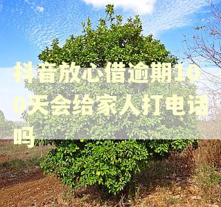 抖音放心借逾期100天会给家人打电话吗