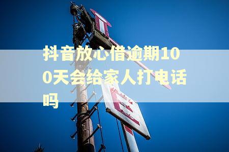 抖音放心借逾期100天会给家人打电话吗