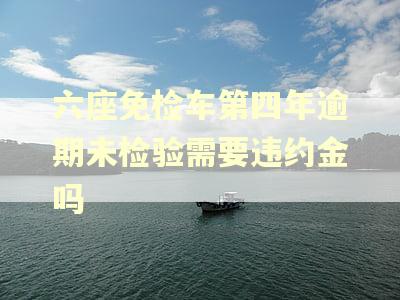 六座免检车第四年逾期未检验需要违约金吗 六座免检车第四年逾期未检验需要违约金吗