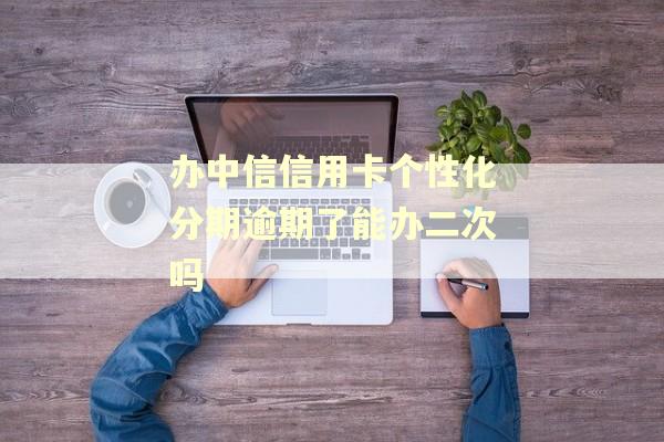 办中信信用卡个性化分期逾期了能办二次吗
