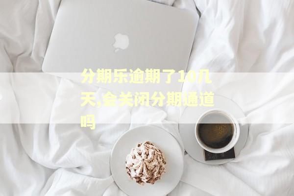 分期乐逾期了10几天,会关闭分期通道吗