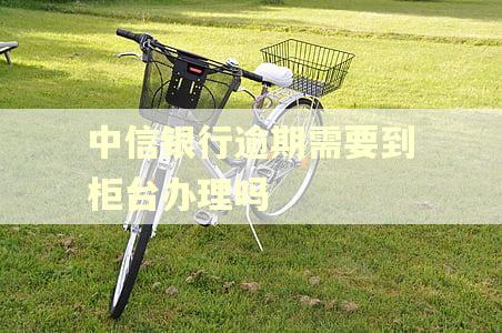中信银行逾期需要到柜台办理吗