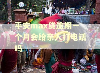 平安max贷逾期一个月会给亲人打电话吗