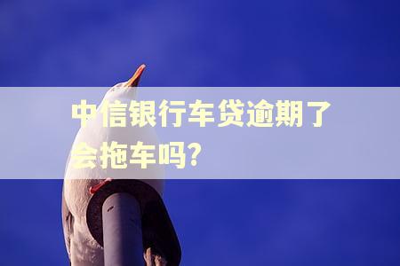 中信银行车贷逾期了会拖车吗? 中信银行车贷逾期了会拖车吗?