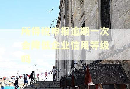 所得税申报逾期一次会降低企业信用等级吗