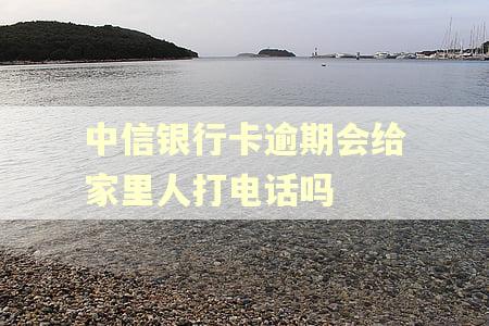 中信银行卡逾期会给家里人打电话吗 中信银行卡逾期会给家里人打电话吗