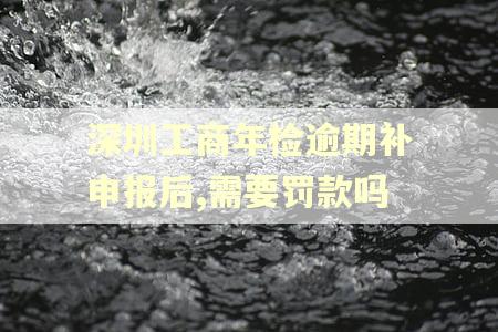 深圳工商年检逾期补申报后,需要罚款吗 深圳工商年检逾期补申报后,需要罚款吗