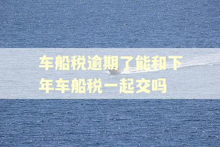 车船税逾期了能和下年车船税一起交吗
