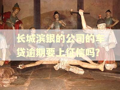长城滨银的公司的车贷逾期要上征信吗？