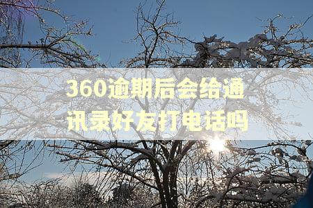 360逾期后会给通讯录好友打电话吗