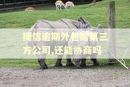 捷信逾期外包给第三方公司,还能协商吗