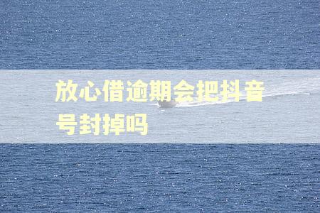 放心借逾期会把抖音号封掉吗