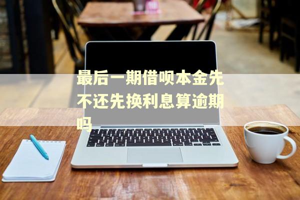 最后一期借呗本金先不还先换利息算逾期吗