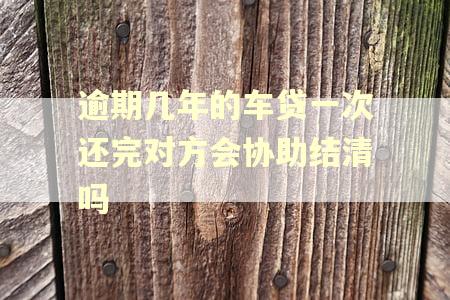 逾期几年的车贷一次还完对方会协助结清吗