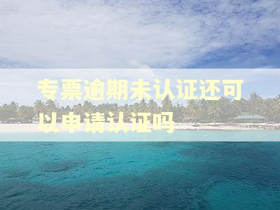 专票逾期未认证还可以申请认证吗