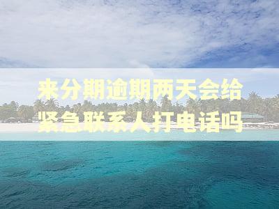 来分期逾期两天会给紧急联系人打电话吗