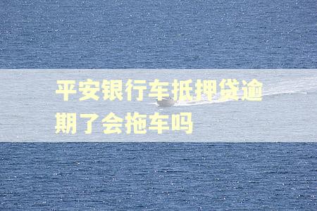 平安银行车抵押贷逾期了会拖车吗 平安银行车抵押贷逾期了会拖车吗
