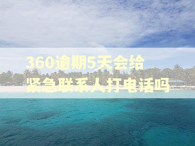 360逾期5天会给紧急联系人打电话吗