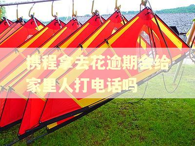 携程拿去花逾期会给家里人打电话吗